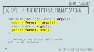 10) CWE-134: Use of External Format String
int main(int argc, char * argv[]) {
char * format = argv[1];
char * str = argv[2];
printf(format, str);
}
$ ./format_string "%s %d" "Hello World"
Hello World 1745066888
SEI-FIO47-C. Use valid format strings
@pati_gallardo
68
 