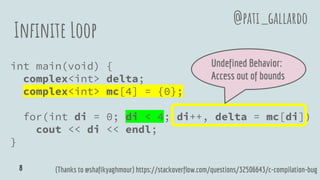 Infinite Loop
int main(void) {
complex<int> delta;
complex<int> mc[4] = {0};
for(int di = 0; di < 4; di++, delta = mc[di])
cout << di << endl;
}
(Thanks to @shafikyaghmour) https://stackoverflow.com/questions/32506643/c-compilation-bug
Undefined Behavior:
Access out of bounds
@pati_gallardo
8
 