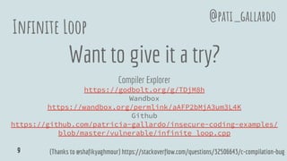 Infinite Loop
Want to give it a try?
Compiler Explorer
https://godbolt.org/g/TDjM8h
Wandbox
https://wandbox.org/permlink/aAFP2bMjA3um3L4K
Github
https://github.com/patricia-gallardo/insecure-coding-examples/
blob/master/vulnerable/infinite_loop.cpp
@pati_gallardo
(Thanks to @shafikyaghmour) https://stackoverflow.com/questions/32506643/c-compilation-bug9
 