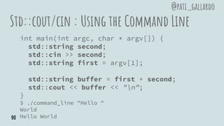 Std::cout/cin : Using the Command Line
int main(int argc, char * argv[]) {
std::string second;
std::cin >> second;
std::string first = argv[1];
std::string buffer = first + second;
std::cout << buffer << "n";
}
$ ./command_line "Hello "
World
Hello World
@pati_gallardo
90
 