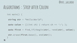 Algorithms : Strip after Colon
int main() {
string str = "Hello:World";
auto colon = [](int ch) { return ch == ':'; };
auto first = find_if(rbegin(str), rend(str), colon);
str.erase(first.base(), end(str));
}
@pati_gallardo
91
 