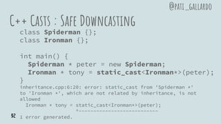 C++ Casts : Safe Downcasting
class Spiderman {};
class Ironman {};
int main() {
Spiderman * peter = new Spiderman;
Ironman * tony = static_cast<Ironman*>(peter);
}
inheritance.cpp:6:20: error: static_cast from 'Spiderman *'
to 'Ironman *', which are not related by inheritance, is not
allowed
Ironman * tony = static_cast<Ironman*>(peter);
^~~~~~~~~~~~~~~~~~~~~~~~~~~~
1 error generated.
@pati_gallardo
92
 
