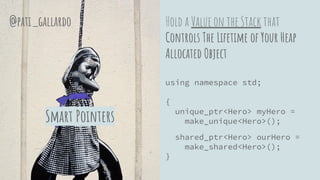 Hold a Value on the Stack that
Controls The Lifetime of Your Heap
Allocated Object
using namespace std;
{
unique_ptr<Hero> myHero =
make_unique<Hero>();
shared_ptr<Hero> ourHero =
make_shared<Hero>();
}
Smart Pointers
@pati_gallardo
 