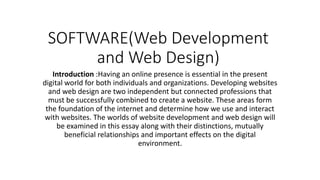 SOFTWARE(Web Development
and Web Design)
Introduction :Having an online presence is essential in the present
digital world for both individuals and organizations. Developing websites
and web design are two independent but connected professions that
must be successfully combined to create a website. These areas form
the foundation of the internet and determine how we use and interact
with websites. The worlds of website development and web design will
be examined in this essay along with their distinctions, mutually
beneficial relationships and important effects on the digital
environment.
 