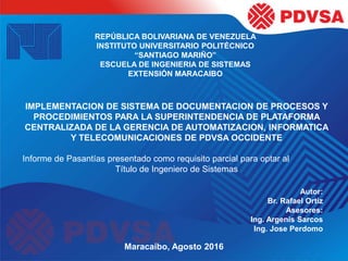 REPÚBLICA BOLIVARIANA DE VENEZUELA
INSTITUTO UNIVERSITARIO POLITÉCNICO
“SANTIAGO MARIÑO”
ESCUELA DE INGENIERIA DE SISTEMAS
EXTENSIÓN MARACAIBO
IMPLEMENTACION DE SISTEMA DE DOCUMENTACION DE PROCESOS Y
PROCEDIMIENTOS PARA LA SUPERINTENDENCIA DE PLATAFORMA
CENTRALIZADA DE LA GERENCIA DE AUTOMATIZACION, INFORMATICA
Y TELECOMUNICACIONES DE PDVSA OCCIDENTE
Informe de Pasantías presentado como requisito parcial para optar al
Título de Ingeniero de Sistemas
Autor:
Br. Rafael Ortiz
Asesores:
Ing. Argenis Sarcos
Ing. Jose Perdomo
Maracaibo, Agosto 2016
 