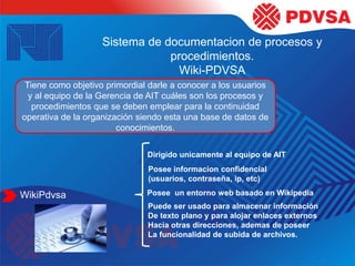 Sistema de documentacion de procesos y
procedimientos.
Wiki-PDVSA
Tiene como objetivo primordial darle a conocer a los usuarios
y al equipo de la Gerencia de AIT cuáles son los procesos y
procedimientos que se deben emplear para la continuidad
operativa de la organización siendo esta una base de datos de
conocimientos.
WikiPdvsa
Dirigido unicamente al equipo de AIT
Posee informacion confidencial
(usuarios, contraseña, ip, etc)
Posee un entorno web basado en Wikipedia
Puede ser usado para almacenar información
De texto plano y para alojar enlaces externos
Hacia otras direcciones, ademas de poseer
La funcionalidad de subida de archivos.
 