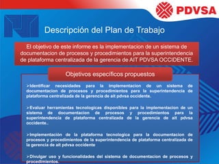 Descripción del Plan de Trabajo
El objetivo de este informe es la implementacion de un sistema de
documentacion de procesos y procedimientos para la superintendencia
de plataforma centralizada de la gerencia de AIT PDVSA OCCIDENTE.
Objetivos específicos propuestos
Identificar necesidades para la implementacion de un sistema de
documentacion de procesos y procedimientos para la superintendencia de
plataforma centralizada de la gerencia de ait pdvsa occidente.
Evaluar herramientas tecnologicas disponibles para la implementacion de un
sistema de documentacion de procesos y procedimientos para la
superintendencia de plataforma centralizada de la gerencia de ait pdvsa
occidente..
Implementación de la plataforma tecnologica para la documentacion de
procesos y procedimientos de la superintendencia de plataforma centralizada de
la gerencia de ait pdvsa occidente
Divulgar uso y funcionalidades del sistema de documentacion de procesos y
procedimientos.
 