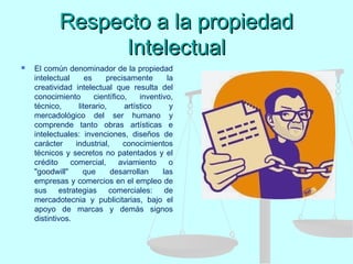 Respecto a la propiedadRespecto a la propiedad
IntelectualIntelectual
 El común denominador de la propiedad
intelectual es precisamente la
creatividad intelectual que resulta del
conocimiento científico, inventivo,
técnico, literario, artístico y
mercadológico del ser humano y
comprende tanto obras artísticas e
intelectuales: invenciones, diseños de
carácter industrial, conocimientos
técnicos y secretos no patentados y el
crédito comercial, aviamiento o
"goodwill" que desarrollan las
empresas y comercios en el empleo de
sus estrategias comerciales: de
mercadotecnia y publicitarias, bajo el
apoyo de marcas y demás signos
distintivos.
 