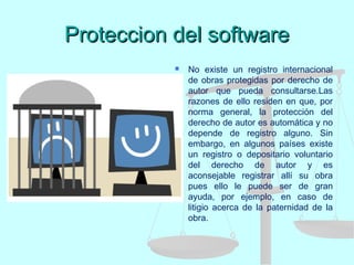 Proteccion del softwareProteccion del software
 No existe un registro internacional
de obras protegidas por derecho de
autor que pueda consultarse.Las
razones de ello residen en que, por
norma general, la protección del
derecho de autor es automática y no
depende de registro alguno. Sin
embargo, en algunos países existe
un registro o depositario voluntario
del derecho de autor y es
aconsejable registrar allí su obra
pues ello le puede ser de gran
ayuda, por ejemplo, en caso de
litigio acerca de la paternidad de la
obra.
 