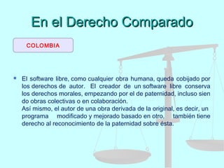 En el Derecho ComparadoEn el Derecho Comparado
 El software libre, como cualquier obra humana, queda cobijado por
los derechos de autor.  El creador de un software libre conserva
los derechos morales, empezando por el de paternidad, incluso sien
do obras colectivas o en colaboración. 
Así mismo, el autor de una obra derivada de la original, es decir, un 
programa modificado y mejorado basado en otro, también tiene
derecho al reconocimiento de la paternidad sobre ésta.
COLOMBIA
 