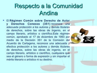 Respecto a la ComunidadRespecto a la Comunidad
AndinaAndina
 El Régimen Común sobre Derecho de Autor
y Derechos Conexos (351) reconoce una
adecuada protección a los autores y demás titulares
de derechos, sobre las obras de ingenio, en el
campo literario, artístico o científico.Este régimen
común, aprobado el 17 de diciembre de 1993 por
medio de la Decisión 351 de la Comisión del
Acuerdo de Cartagena, reconoce una adecuada y
efectiva protección a los autores y demás titulares
de derechos, sobre las obras de ingenio, en el
campo literario, artístico o científico, cualquiera que
sea el género o forma de expresión y sin importar el
mérito literario o artístico ni su destino.
 