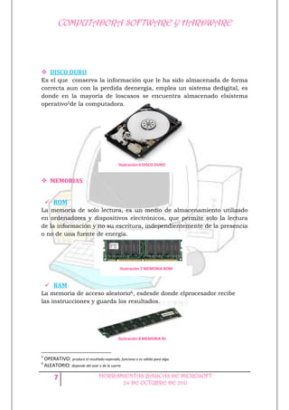 COMPUTADORA SOFTWARE Y HARDWARE




 DISCO DURO
Es el que conserva la información que le ha sido almacenada de forma
correcta aun con la perdida deenergía, emplea un sistema dedigital, es
donde en la mayoría de loscasos se encuentra almacenado elsistema
operativo5de la computadora.




                                               Ilustración 6 DISCO DURO


 MEMORIAS


     ROM
La memoria de solo lectura, es un medio de almacenamiento utilizado
en ordenadores y dispositivos electrónicos, que permite solo la lectura
de la información y no su escritura, independientemente de la presencia
o no de una fuente de energía.




                                                Ilustración 7 MEMORIA ROM


     RAM
La memoria de acceso aleatorio6, esdesde donde elprocesador recibe
las instrucciones y guarda los resultados.




                                               Ilustración 8 MEMORIA RAM



5
    OPERATIVO: produce el resultado esperado, funciona o es válido para algo.
6
    ALEATORIO: depende del azar o de la suerte

         7                         HERRAMIENTAS BASICAS DE MICROSOFT
                                         24 DE OCTUBRE DE 2011
 