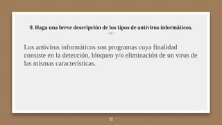 9. Haga una breve descripción de los tipos de antivirus informáticos.
12
Los antivirus informáticos son programas cuya finalidad
consiste en la detección, bloqueo y/o eliminación de un virus de
las mismas características.
 