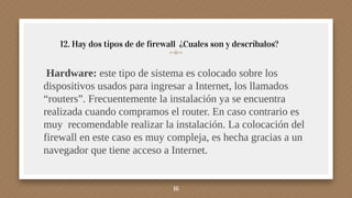 12. Hay dos tipos de de firewall ¿Cuales son y descríbalos?
Hardware: este tipo de sistema es colocado sobre los
dispositivos usados para ingresar a Internet, los llamados
“routers”. Frecuentemente la instalación ya se encuentra
realizada cuando compramos el router. En caso contrario es
muy recomendable realizar la instalación. La colocación del
firewall en este caso es muy compleja, es hecha gracias a un
navegador que tiene acceso a Internet.
16
 