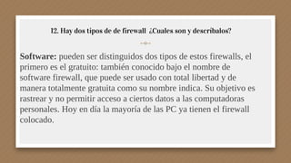 12. Hay dos tipos de de firewall ¿Cuales son y descríbalos?
Software: pueden ser distinguidos dos tipos de estos firewalls, el
primero es el gratuito: también conocido bajo el nombre de
software firewall, que puede ser usado con total libertad y de
manera totalmente gratuita como su nombre indica. Su objetivo es
rastrear y no permitir acceso a ciertos datos a las computadoras
personales. Hoy en día la mayoría de las PC ya tienen el firewall
colocado.
 