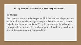 12. Hay dos tipos de de firewall ¿Cuales son y descríbalos?
Software:
Este sistema es caracterizado por su fácil instalación, al que pueden
ser sumados otros sistemas para asegurar la computadora, cuando
deja de funcionar, es la misma PC quien se encarga de avisarlo, no
es requerido un sistema de Hardware para colocarlo y generalmente
son utilizado en una sola computadora.
 