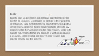 RED:
En este caso las decisiones son tomadas dependiendo de los
puertos de los datos, la dirección de destino y de origen de la
información. Para ejemplificar esta clase de firewalls, podría
ser un router, aunque el mismo resulte un tanto obsoleto ya,
porque existen firewalls que resultan más eficaces, sobre todo
cuando es necesario tomar una decisión y también en cuanto
a los datos. Estos resultan ser muy veloces y claros para
aquella persona que los utilicen.
20
 