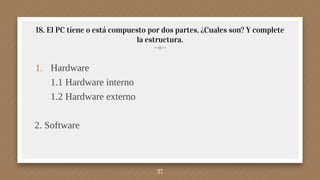 18. El PC tiene o está compuesto por dos partes. ¿Cuales son? Y complete
la estructura.
1. Hardware
1.1 Hardware interno
1.2 Hardware externo
2. Software
27
 