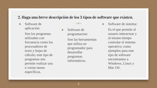 ● Software de
aplicación:
Son los programas
utilizados con
frecuencia como los
procesadores de
texto y hojas de
cálculo; este tipo de
programas nos
permite realizar una
o varias tareas
específicas.
5
2. Haga una breve descripción de los 3 tipos de software que existen.
● Software de
programacion:
Son las herramientas
que utiliza un
programador para
desarrollar
programas
informáticos.
● Software de sistema:
Es el que permite al
usuario interactuar y
al mismo tiempo
controlar el sistema
operativo; como
ejemplos para este
tipo de software
encontramos a
Windows, Linux y
Mac OS.
 