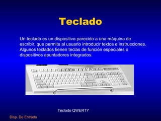 Teclado
     Un teclado es un dispositivo parecido a una máquina de
     escribir, que permite al usuario introducir textos e instrucciones.
     Algunos teclados tienen teclas de función especiales o
     dispositivos apuntadores integrados.




                         Teclado QWERTY
Disp. De Entrada
 