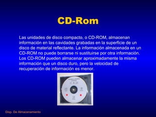 CD-Rom
        Las unidades de disco compacto, o CD-ROM, almacenan
        información en las cavidades grabadas en la superficie de un
        disco de material reflectante. La información almacenada en un
        CD-ROM no puede borrarse ni sustituirse por otra información.
        Los CD-ROM pueden almacenar aproximadamente la misma
        información que un disco duro, pero la velocidad de
        recuperación de información es menor.




Disp. De Almacenamiento
 