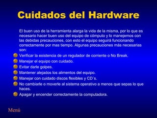 Cuidados del Hardware
   El buen uso de la herramienta alarga la vida de la misma, por lo que es
   necesario hacer buen uso del equipo de cómputo y lo manejemos con
   las debidas precauciones, con esto el equipo seguirá funcionando
   correctamente por mas tiempo. Algunas precauciones más necesarias
   son:
   Verificar la existencia de un regulador de corriente o No Break.
   Manejar el equipo con cuidado.
   Evitar darle golpes.
   Mantener alejados los alimentos del equipo.
   Manejar con cuidado discos flexibles y CD´s.
   No cambiarle o moverle al sistema operativo a menos que sepas lo que
   haces.
   Apagar y encender correctamente la computadora.



Menú
 
