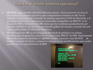 Cual fue el primer sistema operativo?MS-DOS (siglas de MicroSoft Disk Operating System, Sistema operativo de disco de Microsoft) es un sistema operativo para computadores basados en x86. Fue el miembro mas popular de la familia de sistemas operativos DOS de Microsoft, y el principal sistema para computadoras personales compatible con IBM PC en la década de 1980 y mediados de 1990, hasta que fue sustituida gradualmente por sistemas operativos que ofrecían una interfaz gráfica de usuario, en particular por varias generaciones de Microsoft Windows.MS-DOS nació en 1981 al ser encargada Microsoft de producir un sistema operativo para la gama de computadores personales IBM PC de IBM. Rápidamente Microsoft compró los derechos de QDOS también conocido como 86-DOS,[1] de Seattle Computer Products, y comenzó a trabajar en las modificaciones para poder cumplir con los requerimientos de IBM