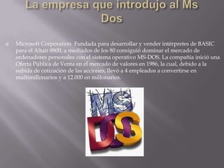 La empresa que introdujo al Ms DosMicrosoft Corporation  Fundada para desarrollar y vender intérpretes de BASIC para el Altair 8800, a mediados de los 80 consiguió dominar el mercado de ordenadores personales con el sistema operativo MS-DOS. La compañía inició una Oferta Pública de Venta en el mercado de valores en 1986, la cual, debido a la subida de cotización de las acciones, llevó a 4 empleados a convertirse en multimillonarios y a 12.000 en millonarios. 