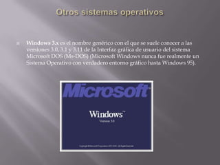 Otros sistemas operativosWindows 3.x es el nombre genérico con el que se suele conocer a las versiones 3.0, 3.1 y 3.11 de la Interfaz gráfica de usuario del sistema Microsoft DOS (Ms-DOS) (Microsoft Windows nunca fue realmente un Sistema Operativo con verdadero entorno gráfico hasta Windows 95).