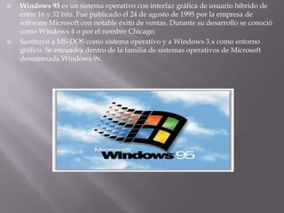 Windows 95 es un sistema operativo con interfaz gráfica de usuario híbrido de entre 16 y 32 bits. Fue publicado el 24 de agosto de 1995 por la empresa de software Microsoft con notable éxito de ventas. Durante su desarrollo se conoció como Windows 4 o por el nombre Chicago.Sustituyó a MS-DOS como sistema operativo y a Windows 3.x como entorno gráfico. Se encuadra dentro de la familia de sistemas operativos de Microsoft denominada Windows 9x. 