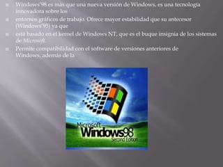 Windows’98 es más que una nueva versión de Windows, es una tecnología innovadora sobre losentornos gráficos de trabajo. Ofrece mayor estabilidad que su antecesor (Windows’95) ya queestá basado en el kernel de Windows NT, que es el buque insignia de los sistemas de Microsoft.Permite compatibilidad con el software de versiones anteriores de Windows, además de la