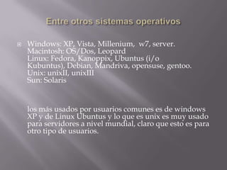 Entre otros sistemas operativosWindows: XP, Vista, Millenium,  w7, server.Macintosh: OS/Dos, LeopardLinux: Fedora, Kanoppix, Ubuntus (i/o Kubuntus), Debian, Mandriva, opensuse, gentoo. Unix: unixII, unixIIISun: Solarislos más usados por usuarios comunes es de windows XP y de Linux Ubuntus y lo que es unix es muy usado para servidores a nivel mundial, claro que esto es para otro tipo de usuarios.