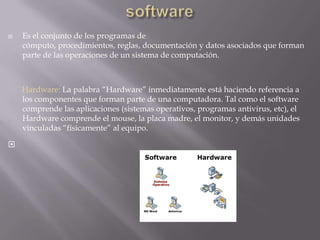 softwareEs el conjunto de los programas de cómputo, procedimientos, reglas, documentación y datos asociados que forman parte de las operaciones de un sistema de computación.       Hardware: La palabra “Hardware” inmediatamente está haciendo referencia a los componentes que forman parte de una computadora. Tal como el software comprende las aplicaciones (sistemas operativos, programas antivirus, etc), el Hardware comprende el mouse, la placa madre, el monitor, y demás unidades vinculadas “físicamente” al equipo.
