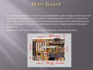 Main BoardEl mainboard también conocido como motherboard, placa madre o base es uno de los componentes básicos por no decir el más relevante en una PC. Su función es vital y gran parte de la calidad del funcionamiento general está determinada por este componente. Su función es administrar el cpu e interconectar los distintos periféricos.Así como el CPU es el cerebro, la placa madre es el sistema nervioso.
