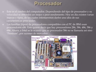 Procesador Este es el cerebro del computador. Dependiendo del tipo de procesador y su velocidad se obtendrá un mejor o peor rendimiento. Hoy en día existen varias marcas y tipos, de los cuales intentaremos darles una idea de sus características principales.Las familias (tipos) de procesadores compatibles con el PC de IBM usan procesadores x86. Esto quiere decir que hay procesadores 286, 386, 486, 586 y 686. Ahora, a Intel se le ocurrió que su procesador 586 no se llamaría así sino "Pentium", por razones de mercadeo