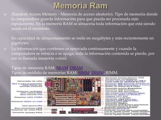 Memoria Ram(Random Access Memory - Memoria de acceso aleatorio). Tipo de memoria donde la computadora guarda información para que pueda ser procesada más rápidamente. En la memoria RAM se almacena toda información que está siendo usada en el momento.Su capacidad de almacenamiento se mide en megabytes y más recientemente en gigabytes.La información que contienen es renovada continuamente y cuando la computadora se reinicia o se apaga, toda la información contenida se pierde, por eso es llamada memoria volátil.Tipos de memoria RAM: SRAM, DRAM.Tipos de módulo de memorias RAM: SIMM, DIMM, RIMM.