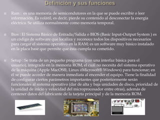 Definición y sus funcionesRam :  es una memoria de semicondutores en la que se puede escribir o leer información. Es volátil, es decir, pierde su contenido al desconectar la energía eléctrica. Se utiliza normalmente como memoria temporal.Bios : El Sistema Básico de Entrada/Salida o BIOS (Basic Input-Output System ) es un código de software que localiza y reconoce todos los dispositivos necesarios para cargar el sistema operativo en la RAM; es un software muy básico instalado en la placa base que permite que ésta cumpla su cometido.Setup : Se trata de un pequeño programa (con una interfaz básica para el usuario), integrado en la memoria ROM, el cuál no necesita del sistema operativo de la máquina (Apple MacOS®, Linux óMicrosoft® Windows) para funcionar; en él se puede acceder de manera inmediata al encender el equipo. Tiene la finalidad de configurar ciertos parámetros importantes que posteriormente serán funcionales al sistema operativo (dar de alta y baja unidades de disco, prioridad de la unidad de inicio y velocidad del microprocesador entre otras), además de contener datos del fabricante de la tarjeta principal y de la memoria ROM.