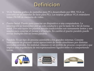 DefinicionVGA: Sistema gráfico de pantallas para PCs desarrollado por IBM. VGA se convirtió en un estándar de facto para PCs. Las tarjetas gráficas VGA estándares traían 256 KB de memoria de video.Puerto Serial: Puerto para conectar un dispositivo a una computadora. La información se transmiten por un solo conducto y por lo tanto bit a bit de forma serial. Por esta razón los puertos seriales tradicionales son sumamente lentos y son usados para conectar el mouse o el teclado. En cambio el puerto paralelo puede enviar múltiples bits en forma paralela.Paralelo: Es un tipo de proceso asimilable a los grandes sistemas. Consiste básicamente en procesar varias operaciones de modo simultáneo por distintas unidades centrales. En realidad, estamos en un ámbito de proceso cooperativo que implica una arquitectura de microprocesadores ligados entre sí y compartiendo tareas.