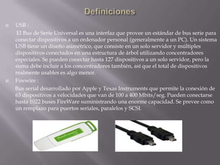 DefinicionesUSB :        El Bus de Serie Universal es una interfaz que provee un estándar de bus serie para conectar dispositivos a un ordenador personal (generalmente a un PC). Un sistema USB tiene un diseño asimétrico, que consiste en un solo servidor y múltiples dispositivos conectados en una estructura de árbol utilizando concentradores especiales. Se pueden conectar hasta 127 dispositivos a un solo servidor, pero la suma debe incluir a los concentradores también, así que el total de dispositivos realmente usables es algo menor. Firewire :        Bus serial desarrollado por Apple y Texas Instruments que permite la conexión de 63 dispositivos a velocidades que van de 100 a 400 Mbits/seg. Pueden conectarse hasta 1022 buses FireWare suministrando una enorme capacidad. Se prevee como un remplazo para puertos seriales, paralelos y SCSI.