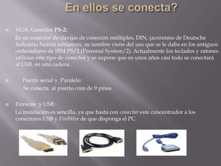 En ellos se conecta?VGA: Conector PS-2:       Es un conector de clavijas de conexión múltiples, DIN, (acrónimo de Deutsche Industria Norm) miniatura, su nombre viene del uso que se le daba en los antiguos ordenadores de IBM PS/2 (Personal System/2). Actualmente los teclados y ratones utilizan este tipo de conector y se supone que en unos años casi todo se conectará al USB, en una cadena .     Puerto serial y  Paralelo:             Se conecta  al puerto com de 9 pines.Firewire  y USB :       La instalación es sencilla, ya que basta con conectar este concentrador a los conectores USB y FireWire de que disponga el PC.