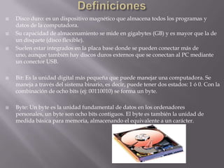 DefinicionesDisco duro: es un dispositivo magnético que almacena todos los programas y datos de la computadora. Su capacidad de almacenamiento se mide en gigabytes (GB) y es mayor que la de un disquete (disco flexible). Suelen estar integrados en la placa base donde se pueden conectar más de uno, aunque también hay discos duros externos que se conectan al PC mediante un conector USB.Bit: Es la unidad digital más pequeña que puede manejar una computadora. Se maneja a través del sistema binario, es decir, puede tener dos estados: 1 ó 0. Con la combinación de ocho bits (ej: 00110010) se forma un byte.Byte: Un byte es la unidad fundamental de datos en los ordenadores personales, un byte son ocho bits contiguos. El byte es también la unidad de medida básica para memoria, almacenando el equivalente a un carácter. 