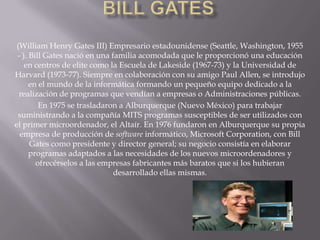 Bill Gates(William Henry Gates III) Empresario estadounidense (Seattle, Washington, 1955 - ). Bill Gates nació en una familia acomodada que le proporcionó una educación en centros de elite como la Escuela de Lakeside (1967-73) y la Universidad de Harvard (1973-77). Siempre en colaboración con su amigo Paul Allen, se introdujo en el mundo de la informática formando un pequeño equipo dedicado a la realización de programas que vendían a empresas o Administraciones públicas. En 1975 se trasladaron a Alburquerque (Nuevo México) para trabajar suministrando a la compañía MITS programas susceptibles de ser utilizados con el primer microordenador, el Altaír. En 1976 fundaron en Alburquerque su propia empresa de producción de software informático, Microsoft Corporation, con Bill Gates como presidente y director general; su negocio consistía en elaborar programas adaptados a las necesidades de los nuevos microordenadores y ofrecérselos a las empresas fabricantes más baratos que si los hubieran desarrollado ellas mismas.
