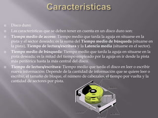 CaracteristicasDisco duro:Las características que se deben tener en cuenta en un disco duro son:Tiempo medio de acceso: Tiempo medio que tarda la aguja en situarse en la pista y el sector deseado; es la suma del Tiempo medio de búsqueda (situarse en la pista), Tiempo de lectura/escritura y la Latencia media (situarse en el sector).Tiempo medio de búsqueda: Tiempo medio que tarda la aguja en situarse en la pista deseada; es la mitad del tiempo empleado por la aguja en ir desde la pista más periférica hasta la más central del disco.Tiempo de lectura/escritura: Tiempo medio que tarda el disco en leer o escribir nueva información: Depende de la cantidad de información que se quiere leer o escribir, el tamaño de bloque, el número de cabezales, el tiempo por vuelta y la cantidad de sectores por pista.