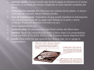 Latencia media: Tiempo medio que tarda la aguja en situarse en el sector deseado; es la mitad del tiempo empleado en una rotación completa del disco.Velocidad de rotación: Revoluciones por minuto de los platos. A mayor velocidad de rotación, menor latencia media.Tasa de transferencia: Velocidad a la que puede transferir la información a la computadora una vez la aguja está situada en la pista y sector correctos. Puede ser velocidad sostenida o de pico.Otras características son:Caché de pista: Es una memoria tipo Flash dentro del disco duro.Interfaz: Medio de comunicación entre el disco duro y la computadora. Puede ser IDE/ATA, SCSI, SATA, USB, Firewire, Serial Attached SCSILandz: Zona sobre las que aparcan las cabezas una vez se apaga la computadora.