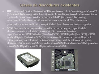 Clases de discoduros existentesIDE: Integrated Device Electronics ("Dispositivo con electrónica integrada") o ATA (Advanced Technology Attachment), controla los dispositivos de almacenamiento masivo de datos, como los discos duros y ATAPI (Advanced Technology Attachment Packet Interface) Hasta aproximadamente el 2004, el estándar principal por su versatilidad y asequibilidad. Son planos, anchos y alargados.SCSI: Son interfaces preparadas para discos duros de gran capacidad de almacenamiento y velocidad de rotación. Se presentan bajo tres especificaciones: SCSI Estándar (Standard SCSI), SCSI Rápido (Fast SCSI) y SCSI Ancho-Rápido (Fast-Wide SCSI). Su tiempo medio de acceso puede llegar a 7 milisegundos y su velocidad de transmisión secuencial de información puede alcanzar teóricamente los 5 Mbps en los discos SCSI Estándares, los 10 Mbps en los discos SCSI Rápidos y los 20 Mbps e.n los discos SCSI .