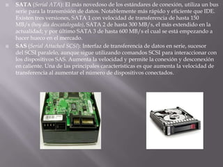 SATA (Serial ATA): El más novedoso de los estándares de conexión, utiliza un bus serie para la transmisión de datos. Notablemente más rápido y eficiente que IDE. Existen tres versiones, SATA 1 con velocidad de transferencia de hasta 150 MB/s (hoy día descatalogado), SATA 2 de hasta 300 MB/s, el más extendido en la actualidad; y por último SATA 3 de hasta 600 MB/s el cual se está empezando a hacer hueco en el mercado.SAS (Serial Attached SCSI): Interfaz de transferencia de datos en serie, sucesor del SCSI paralelo, aunque sigue utilizando comandos SCSI para interaccionar con los dispositivos SAS. Aumenta la velocidad y permite la conexión y desconexión en caliente. Una de las principales características es que aumenta la velocidad de transferencia al aumentar el número de dispositivos conectados.