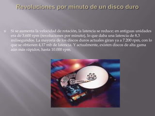 Revoluciones por minuto de un disco duroSi se aumenta la velocidad de rotación, la latencia se reduce; en antiguas unidades era de 3.600 rpm (revoluciones por minuto), lo que daba una latencia de 8,3 milisegundos. La mayoría de los discos duros actuales giran ya a 7.200 rpm, con lo que se obtienen 4,17 mb de latencia. Y actualmente, existen discos de alta gama aún más rápidos, hasta 10.000 rpm.