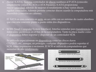 (Serial  S-ATA). Sistema controlador de discos sustituye al P-ATA (conocido simplemente comoIDE/ATA o ATA Paralelo). S-ATA proporciona mayor velocidad, además de mejorar el rendimiento si hay varios discos rígidos conectados. Además permite conectar discos cuando la computadora está encendida (conexión en caliente).El  SATA es una conexión en serie, en un cable con un mínimo de cuatro alambres que crea una conexión punto a punto entre dos dispositivos.SCSSI (Small Computer System Interface). Interfaz estándar para transferencia de datos entre periféricos en el bus de la computadora. Tanto la placa madre como el dispositivo deben soportar y disponer de un controlador SCSI.Es utilizado especialmente en dispositivos como los discos duros CD/DVD, etc., aunque, en principio, cualquier dispositivo podría soportar el SCSI, como impresoras o escáneres. El SCSI se utiliza en computadoras que necesitan de alto rendimiento.