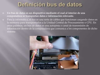 Definición bus de datosUn bus de datos es un dispositivo mediante el cual al interior de una computadora se transportan datos e información relevante.Para la informática, el bus es una serie de cables que funcionan cargando datos en la memoria para transportarlos a la Unidad Central de Procesamiento o CPU. En otras palabras, un bus de datos es una autopista o canal de transmisión de información dentro de la computadora que comunica a los componentes de dicho sistema 