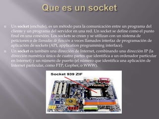 Que es un socketUn socket (enchufe), es un método para la comunicación entre un programa del cliente y un programa del servidor en una red. Un socket se define como el punto final en una conexión. Los sockets se crean y se utilizan con un sistema de peticiones o de llamadas de función a veces llamados interfaz de programación de aplicación de sockets (API, application programming interface).Un socket es también una dirección de Internet, combinando una dirección IP (la dirección numérica única de cuatro partes que identifica a un ordenador particular en Internet) y un número de puerto (el número que identifica una aplicación de Internet particular, como FTP, Gopher, o WWW).